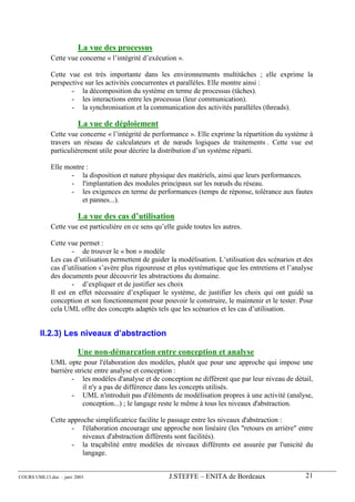 La vue des processus
             Cette vue concerne « l’intégrité d’exécution ».

             Cette vue est très importante dans les environnements multitâches ; elle exprime la
             perspective sur les activités concurrentes et parallèles. Elle montre ainsi :
                    - la décomposition du système en terme de processus (tâches).
                    - les interactions entre les processus (leur communication).
                    - la synchronisation et la communication des activités parallèles (threads).

                        La vue de déploiement
             Cette vue concerne « l’intégrité de performance ». Elle exprime la répartition du système à
             travers un réseau de calculateurs et de nœuds logiques de traitements . Cette vue est
             particulièrement utile pour décrire la distribution d’un système réparti.

             Elle montre :
                    - la disposition et nature physique des matériels, ainsi que leurs performances.
                    - l'implantation des modules principaux sur les nœuds du réseau.
                    - les exigences en terme de performances (temps de réponse, tolérance aux fautes
                       et pannes...).

                        La vue des cas d’utilisation
             Cette vue est particulière en ce sens qu’elle guide toutes les autres.

             Cette vue permet :
                     - de trouver le « bon » modèle
             Les cas d’utilisation permettent de guider la modélisation. L’utilisation des scénarios et des
             cas d’utilisation s’avère plus rigoureuse et plus systématique que les entretiens et l’analyse
             des documents pour découvrir les abstractions du domaine.
                     - d’expliquer et de justifier ses choix
             Il est en effet nécessaire d’expliquer le système, de justifier les choix qui ont guidé sa
             conception et son fonctionnement pour pouvoir le construire, le maintenir et le tester. Pour
             cela UML offre des concepts adaptés tels que les scénarios et les cas d’utilisation.


        II.2.3) Les niveaux d’abstraction

                        Une non-démarcation entre conception et analyse
             UML opte pour l'élaboration des modèles, plutôt que pour une approche qui impose une
             barrière stricte entre analyse et conception :
                     - les modèles d'analyse et de conception ne diffèrent que par leur niveau de détail,
                         il n'y a pas de différence dans les concepts utilisés.
                     - UML n'introduit pas d'éléments de modélisation propres à une activité (analyse,
                         conception...) ; le langage reste le même à tous les niveaux d'abstraction.

             Cette approche simplificatrice facilite le passage entre les niveaux d'abstraction :
                    - l'élaboration encourage une approche non linéaire (les "retours en arrière" entre
                        niveaux d'abstraction différents sont facilités).
                    - la traçabilité entre modèles de niveaux différents est assurée par l'unicité du
                        langage.


COURS UML13.doc – janv 2003                             J.STEFFE – ENITA de Bordeaux                    21
 