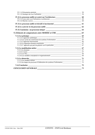 IV.1.1) Présentation générale________________________________________________________ 58
                  IV.1.2) Stratégie des cas d’utilisation _________________________________________________ 58
               IV.2) Le processus unifié est centré sur l’architecture _____________________________ 60
                  IV.2.1) Liens entre cas d’utilisation et architecture _______________________________________ 60
                  IV.2.2) Marche à suivre ____________________________________________________________ 60
               IV.3) Le processus unifié est itératif et incrémental _______________________________ 61
               IV.4) Le cycle de vie du processus unifié ________________________________________ 62
               IV.5) Conclusion : un processus intégré ________________________________________ 64
             V) Eléments de comparaisons entre MERISE et UML __________________________ 65
               V.1) Les principes __________________________________________________________ 65
                  V.1.1) L’approche systémique _______________________________________________________            65
                  V.1.2) Les cycles de construction du système d’information _______________________________      65
                  V.1.3) L’approche fonctionnelle _____________________________________________________           66
                  V.1.4) La séparation données-traitements ______________________________________________         67
                  V.1.5) L’ approche qui part du général vers le particulier __________________________________   67
               V.2) La modélisation métier __________________________________________________ 67
                  V.2.1) Le domaine ________________________________________________________________              67
                  V.2.2) L’acteur___________________________________________________________________              67
                  V.2.3) Les flux ___________________________________________________________________             68
                  V.2.4) Les modèles conceptuels et organisationnels ______________________________________       68
               V.3) La démarche___________________________________________________________ 71
                  V.3.1) Les modèles utilisés _________________________________________________________ 71
                  V.3.2) les étapes du processus d’élaboration du système d’information _______________________ 72
               V.4) Conclusion ____________________________________________________________ 72
             CONCLUSION GENERALE ______________________________________________ 73




COURS UML13.doc – Mars 2005                               J.STEFFE – ENITA de Bordeaux
 