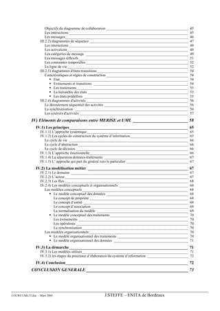 Objectifs du diagramme de collaboration ____________________________________________        45
                      Les interactions ________________________________________________________________           45
                      Les messages__________________________________________________________________              46
                  III.2.2) diagrammes de séquence _____________________________________________________           47
                      Les interactions ________________________________________________________________           48
                      Les activations_________________________________________________________________            48
                      Les catégories de message _______________________________________________________           49
                      Les messages réflexifs___________________________________________________________           51
                      Les contraintes temporelles_______________________________________________________          52
                      La ligne de vie_________________________________________________________________            52
                  III.2.3) diagrammes d'états-transitions_________________________________________________        54
                      Caractéristiques et règles de construction ____________________________________________     54
                            Etat_____________________________________________________________________             54
                            Evénements et transitions ___________________________________________________         54
                            Les traitements____________________________________________________________           55
                            La hiérarchie des états ______________________________________________________        55
                            Les états prédéfinis ________________________________________________________         55
                  III.2.4) diagrammes d'activités_______________________________________________________          56
                      Le déroulement séquentiel des activités _____________________________________________       56
                      La synchronisation _____________________________________________________________            56
                      Les couloirs d'activités __________________________________________________________         57
             IV) Eléments de comparaisons entre MERISE et UML _________________________ 58
               IV.1) Les principes__________________________________________________________ 65
                  IV.1.1) L’approche systémique ______________________________________________________            65
                  IV.1.2) Les cycles de construction du système d’information _______________________________     65
                     Le cycle de vie ________________________________________________________________             66
                     Le cycle d’abstraction ___________________________________________________________           66
                     Le cycle de décision ____________________________________________________________            66
                  IV.1.3) L’approche fonctionnelle_____________________________________________________           66
                  IV.1.4) La séparation données-traitements _____________________________________________         67
                  IV.1.5) L’ approche qui part du général vers le particulier _________________________________   67
               IV.2) La modélisation métier _________________________________________________ 67
                  IV.2.1) Le domaine _______________________________________________________________              67
                  IV.2.2) L’acteur __________________________________________________________________             67
                  IV.2.3) Les flux __________________________________________________________________             68
                  IV.2.4) Les modèles conceptuels et organisationnels _____________________________________       68
                     Les modèles conceptuels_________________________________________________________             68
                           Le modèle conceptuel des données ____________________________________________          68
                           Le concept de propriété _____________________________________________________          68
                           Le concept d’entité ________________________________________________________           68
                           Le concept d’association ____________________________________________________          69
                           La normalisation du modèle _________________________________________________           69
                           Le modèle conceptuel des traitements __________________________________________        70
                           Les événements ___________________________________________________________             70
                           Les opérations ____________________________________________________________            70
                           La synchronisation_________________________________________________________            70
                     Les modèles organisationnels _____________________________________________________           70
                           Le modèle organisationnel des traitements ______________________________________       70
                           Le modèle organisationnel des données ________________________________________         71
               IV.3) La démarche __________________________________________________________ 71
                  IV.3.1) Les modèles utilisés_________________________________________________________ 71
                  IV.3.2) les étapes du processus d’élaboration du système d’information ______________________ 72
               IV.4) Conclusion____________________________________________________________ 72
             CONCLUSION GENERALE ______________________________________________ 73




COURS UML13.doc – Mars 2005                               J.STEFFE – ENITA de Bordeaux
 