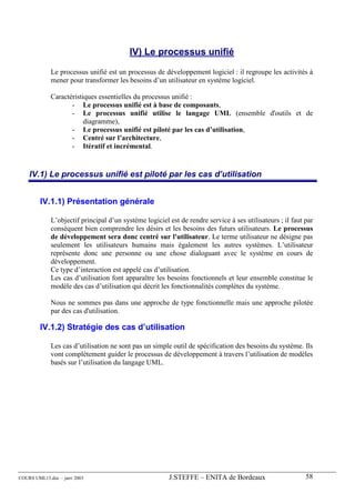 IV) Le processus unifié

             Le processus unifié est un processus de développement logiciel : il regroupe les activités à
             mener pour transformer les besoins d’un utilisateur en système logiciel.

             Caractéristiques essentielles du processus unifié :
                    - Le processus unifié est à base de composants,
                    - Le processus unifié utilise le langage UML (ensemble d'outils et de
                         diagramme),
                    - Le processus unifié est piloté par les cas d’utilisation,
                    - Centré sur l’architecture,
                    - Itératif et incrémental.


    IV.1) Le processus unifié est piloté par les cas d’utilisation


        IV.1.1) Présentation générale

             L’objectif principal d’un système logiciel est de rendre service à ses utilisateurs ; il faut par
             conséquent bien comprendre les désirs et les besoins des futurs utilisateurs. Le processus
             de développement sera donc centré sur l'utilisateur. Le terme utilisateur ne désigne pas
             seulement les utilisateurs humains mais également les autres systèmes. L’utilisateur
             représente donc une personne ou une chose dialoguant avec le système en cours de
             développement.
             Ce type d’interaction est appelé cas d’utilisation.
             Les cas d’utilisation font apparaître les besoins fonctionnels et leur ensemble constitue le
             modèle des cas d’utilisation qui décrit les fonctionnalités complètes du système.

             Nous ne sommes pas dans une approche de type fonctionnelle mais une approche pilotée
             par des cas d'utilisation.

        IV.1.2) Stratégie des cas d’utilisation

             Les cas d’utilisation ne sont pas un simple outil de spécification des besoins du système. Ils
             vont complètement guider le processus de développement à travers l’utilisation de modèles
             basés sur l’utilisation du langage UML.




COURS UML13.doc – janv 2003                             J.STEFFE – ENITA de Bordeaux                       58
 