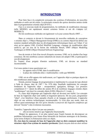 INTRODUCTION

                   Pour faire face à la complexité croissante des systèmes d’information, de nouvelles
             méthodes et outils ont été créées. La principale avancée des quinze dernières années réside
             dans la programmation orientée objet (P.O.O.).
                   Face à ce nouveau mode de programmation, les méthodes de modélisation classique
             (telle MERISE) ont rapidement montré certaines limites et ont dû s’adapter (cf.
             MERISE/2).
                   De très nombreuses méthodes ont également vu le jour comme Booch, OMT …

                   Dans ce contexte et devant le foisonnement de nouvelles méthodes de conception
             « orientée objet », l’Object Management Group (OMG) a eu comme objectif de définir une
             notation standard utilisable dans les développements informatiques basés sur l’objet. C’est
             ainsi qu’est apparu UML (Unified Modified Language « langage de modélisation objet
             unifié »), qui est issu de la fusion des méthodes Booch, OMT (Object Modelling
             Technique) et OOSE (Object Oriented Software Engineering).

                  Issu du terrain et fruit d'un travail d'experts reconnus, UML est le résultat d'un large
             consensus. De très nombreux acteurs industriels de renom ont adopté UML et participent à
             son développement.
             En l'espace d'une poignée d'années seulement, UML est devenu un standard
             incontournable.

             Ceci nous amène à nous questionner sur :
                    - les apports réels d’UML dans la modélisation
                    - la place des méthodes dites « traditionnelles » telle que MERISE.

                   UML est en effet apparu très tardivement, car l’approche objet se pratique depuis de
             très nombreuses années déjà.
                   Simula, premier langage de programmation à implémenter le concept de type abstrait
             à l'aide de classes, date de 1967 ! En 1976 déjà, Smalltalk implémente les concepts
             fondateurs de l'approche objet : encapsulation, agrégation, héritage. Les premiers
             compilateurs C++ datent du début des années 80 et de nombreux langages orientés objets
             "académiques" ont étayé les concepts objets (Eiffel, Objective C, Loops...).
                   Il y donc déjà longtemps que l'approche objet est devenue une réalité. Les concepts
             de base de l'approche objet sont stables et largement éprouvés. De nos jours, programmer
             "objet", c'est bénéficier d'une panoplie d'outils et de langages performants. L'approche
             objet est une solution technologique incontournable. Ce n'est plus une mode, mais un
             réflexe quasi-automatique dès lors qu'on cherche à concevoir des logiciels complexes qui
             doivent "résister" à des évolutions incessantes.

             Toutefois, l’approche objet n’est pas une panacée :
                     - elle est moins intuitive que l'approche fonctionnelle.
                   Malgré les apparences, il est plus naturel pour l'esprit humain de décomposer un
             problème informatique sous forme d'une hiérarchie de fonctions atomiques et de données,
             qu'en terme d'objets et d'interaction entre ces objets.
             Or, rien dans les concepts de base de l'approche objet ne dicte comment modéliser la
             structure objet d'un système de manière pertinente. Quels moyens doit-on alors utiliser



COURS UML13.doc – janv 2003                           J.STEFFE – ENITA de Bordeaux                      1
 