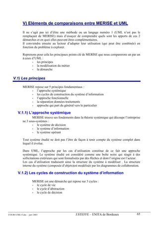 V) Eléments de comparaisons entre MERISE et UML

             Il ne s’agit pas ici d’élire une méthode ou un langage numéro 1 (UML n’est pas le
             remplaçant de MERISE) mais d’essayer de comprendre quels sont les apports de ces 2
             démarches et en quoi elles peuvent êtres complémentaires.
             Il conviendra ensuite au lecteur d’adapter leur utilisation (qui peut être combinée) en
             fonction du problème à explorer.

             Reprenons pour cela les principaux points clé de MERISE que nous comparerons un par un
             à ceux d’UML :
                    - les principes
                    - la modélisation du métier
                    - la démarche

    V.1) Les principes

             MERISE repose sur 5 principes fondamentaux :
                  - l’approche systémique
                  - les cycles de construction du système d’information
                  - l’approche fonctionnelle
                  - la séparation données-traitements
                  - approche qui part du général vers le particulier

        V.1.1) L’approche systémique
                    MERISE trouve ses fondements dans la théorie systémique qui découpe l’entreprise
             ne 3 sous-systèmes :
                    - le système de décision
                    - le système d’information
                    - le système opérant

             Tout système étudié ne doit pas l’être de façon à tenir compte du système complet dans
             lequel il évolue.

             Dans UML, l’approche par les cas d’utilisation constitue de ce fait une approche
             systémique. Le système étudié est considéré comme une boîte noire qui réagit à des
             sollicitations extérieurs qui sont formalisées par des flèches et dont l’origine est l’acteur.
             Les cas d’utilisation traduisent ainsi la structure du système à modéliser . La structure
             interne du système (composée d’objets)est modélisée par les diagrammes de collaboration.

        V.1.2) Les cycles de construction du système d’information

                      MERISE est une démarche qui repose sur 3 cycles :
                      - le cycle de vie
                      - le cycle d’abstraction
                      - le cycle de décision




COURS UML13.doc – janv 2003                            J.STEFFE – ENITA de Bordeaux                     65
 