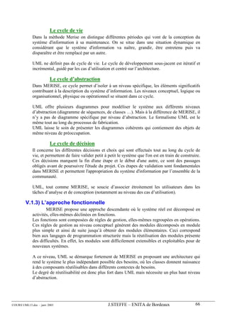 Le cycle de vie
             Dans la méthode Merise on distingue différentes périodes qui vont de la conception du
             système d'information à sa maintenance. On se situe dans une situation dynamique en
             considérant que le système d'information va naître, grandir, être entretenu puis va
             disparaître et être remplacé par un autre.

             UML ne définit pas de cycle de vie. Le cycle de développement sous-jacent est itératif et
             incrémental, guidé par les cas d’utilisation et centré sur l’architecture.

                        Le cycle d’abstraction
             Dans MERISE, ce cycle permet d’isoler à un niveau spécifique, les éléments significatifs
             contribuant à la description du système d’information. Les niveaux conceptuel, logique ou
             organisationnel, physique ou opérationnel se situent dans ce cycle.

             UML offre plusieurs diagrammes pour modéliser le système aux différents niveaux
             d’abstraction (diagramme de séquences, de classes …). Mais à la différence de MERISE, il
             n’y a pas de diagramme spécifique par niveau d’abstraction. Le formalisme UML est le
             même tout au long du processus de fabrication.
             UML laisse le soin de présenter les diagrammes cohérents qui contiennent des objets de
             même niveau de préoccupation.

                        Le cycle de décision
             Il concerne les différentes décisions et choix qui sont effectués tout au long du cycle de
             vie, et permettent de faire valider petit à petit le système que l'on est en train de construire.
             Ces décisions marquent la fin d'une étape et le début d'une autre, ce sont des passages
             obligés avant de poursuivre l'étude du projet. Ces étapes de validation sont fondamentales
             dans MERISE et permettent l'appropriation du système d'information par l’ensemble de la
             communauté.

             UML, tout comme MERISE, se soucie d’associer étroitement les utilisateurs dans les
             tâches d’analyse et de conception (notamment au niveau des cas d’utilisation).

        V.1.3) L’approche fonctionnelle
                     MERISE propose une approche descendante où le système réel est décomposé en
             activités, elles-mêmes déclinées en fonctions.
             Les fonctions sont composées de règles de gestion, elles-mêmes regroupées en opérations.
             Ces règles de gestion au niveau conceptuel génèrent des modules décomposés en module
             plus simple et ainsi de suite jusqu’à obtenir des modules élémentaires. Ceci correspond
             bien aux langages de programmation structurée mais la réutilisation des modules présente
             des difficultés. En effet, les modules sont difficilement extensibles et exploitables pour de
             nouveaux systèmes.

             A ce niveau, UML se démarque fortement de MERISE en proposant une architecture qui
             rend le système le plus indépendant possible des besoins, où les classes donnent naissance
             à des composants réutilisables dans différents contextes de besoins.
             Le degré de réutilisabilité est donc plus fort dans UML mais nécessite un plus haut niveau
             d’abstraction.




COURS UML13.doc – janv 2003                             J.STEFFE – ENITA de Bordeaux                       66
 