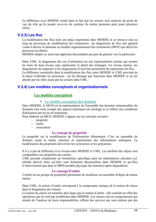 La différence avec MERISE réside dans le fait que les acteurs sont analysés du point de
             vue du rôle qu’ils jouent vis-à-vis du système (la même personne peut jouer plusieurs
             rôles).

        V.2.3) Les flux
             La modélisation des flux tient une place importante dans MERISE et se retrouve tout au
             long du processus de modélisation des traitements : du diagramme de flux très général
             visant à décrire le domaine au modèle organisationnel des traitements (MOT) qui décrit les
             processus en détails.
             MERISE adopte ici aussi une approche descendante qui part du général vers le particulier.

             Dans UML, le diagramme des cas d’utilisation est une représentation externe qui montre
             les liens de haut niveau sans représenter le détail des échanges. Au niveau interne, les
             diagrammes de séquence et les diagrammes d’activités permettent de représenter les flux.
             La différence essentielle dans la modélisation des flux entre MERISE et UML provient de
             la façon d’aborder les processus : on les découpe par fonctions dans MERISE et on les
             aborde par les rôles joués par les acteurs dans UML.

        V.2.4) Les modèles conceptuels et organisationnels

                        Les modèles conceptuels
                               Le modèle conceptuel des données
             Dans MERISE, le MCD est la représentation de l'ensemble des données mémorisables du
             domaine sans tenir compte des aspects techniques de stockage ni se référer aux conditions
             d'utilisation par tel ou tel traitement.
             Pour élaborer un MCD, MERISE s’appuie sur les concepts suivants :
                      - propriété
                      - entité
                      - association
                                     Le concept de propriété
             La propriété est la modélisation de l'information élémentaire. C'est un ensemble de
             données ayant la même structure et représentant des informations analogues. La
             modélisation des propriétés doit éviter les synonymes et les polysèmes.

             Il n’y a pas de différence à ce niveau entre MERISE et UML. Les attributs des objets sont
             comparables aux propriétés des entités.
             UML possède simplement un formalisme spécifique pour les informations calculées (cf.
             attribut dérivé) alors qu’elles sont fortement déconseillées dans MERISE et qu’elles
             n’interviennent que dans le MPD (modèle physique des données) après dégradation.
                                     Le concept d’entité
             L'entité est un groupe de propriétés permettant de modéliser un ensemble d'objets de même
             nature.

             Dans UML, la notion d’entité correspond à la composante statique de la notion de classe
             dans le diagramme des classes.
             La notion de classe est toutefois plus large que la notion d’entité : elle contient en effet des
             opérations qui ne sont pas modélisées dans MERISE. Les classes ont un comportement qui
             résulte de l’analyse de leurs responsabilités, offrent des services qui sont réalisés par des


COURS UML13.doc – janv 2003                             J.STEFFE – ENITA de Bordeaux                      68
 