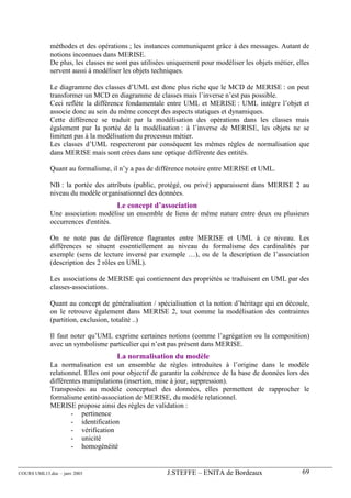 méthodes et des opérations ; les instances communiquent grâce à des messages. Autant de
             notions inconnues dans MERISE.
             De plus, les classes ne sont pas utilisées uniquement pour modéliser les objets métier, elles
             servent aussi à modéliser les objets techniques.

             Le diagramme des classes d’UML est donc plus riche que le MCD de MERISE : on peut
             transformer un MCD en diagramme de classes mais l’inverse n’est pas possible.
             Ceci reflète la différence fondamentale entre UML et MERISE : UML intègre l’objet et
             associe donc au sein du même concept des aspects statiques et dynamiques.
             Cette différence se traduit par la modélisation des opérations dans les classes mais
             également par la portée de la modélisation : à l’inverse de MERISE, les objets ne se
             limitent pas à la modélisation du processus métier.
             Les classes d’UML respecteront par conséquent les mêmes règles de normalisation que
             dans MERISE mais sont crées dans une optique différente des entités.

             Quant au formalisme, il n’y a pas de différence notoire entre MERISE et UML.

             NB : la portée des attributs (public, protégé, ou privé) apparaissent dans MERISE 2 au
             niveau du modèle organisationnel des données.
                                     Le concept d’association
             Une association modélise un ensemble de liens de même nature entre deux ou plusieurs
             occurrences d'entités.

             On ne note pas de différence flagrantes entre MERISE et UML à ce niveau. Les
             différences se situent essentiellement au niveau du formalisme des cardinalités par
             exemple (sens de lecture inversé par exemple …), ou de la description de l’association
             (description des 2 rôles en UML).

             Les associations de MERISE qui contiennent des propriétés se traduisent en UML par des
             classes-associations.

             Quant au concept de généralisation / spécialisation et la notion d’héritage qui en découle,
             on le retrouve également dans MERISE 2, tout comme la modélisation des contraintes
             (partition, exclusion, totalité ..)

             Il faut noter qu’UML exprime certaines notions (comme l’agrégation ou la composition)
             avec un symbolisme particulier qui n’est pas présent dans MERISE.
                                     La normalisation du modèle
             La normalisation est un ensemble de règles introduites à l’origine dans le modèle
             relationnel. Elles ont pour objectif de garantir la cohérence de la base de données lors des
             différentes manipulations (insertion, mise à jour, suppression).
             Transposées au modèle conceptuel des données, elles permettent de rapprocher le
             formalisme entité-association de MERISE, du modèle relationnel.
             MERISE propose ainsi des règles de validation :
                     - pertinence
                     - identification
                     - vérification
                     - unicité
                     - homogénéité


COURS UML13.doc – janv 2003                           J.STEFFE – ENITA de Bordeaux                     69
 