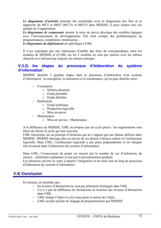 Le diagramme d’activités présente des similitudes avec le diagramme des flux et se
             rapproche du MCT et MOT (MCTA et MOTA dans MERISE 2) pour fournir une vue
             globale de l’organisation.
             Le diagramme de composants montre la mise en œuvre physique des modèles logiques
             avec l’environnement de développement. Elle tient compte des problématiques de
             programmation, compilation, réutilisation…
             Le diagramme de déploiement est spécifique à UML.

             Il n’est cependant pas très intéressant d’établir des liens de correspondance entre les
             modèles de MERISE et d’UML car les 2 modèles ne sont pas réalisés avec les mêmes
             objectifs et n’utilisent pas toujours les mêmes concepts.

        V.3.2) les étapes                du     processus         d’élaboration         du     système
        d’information
             MERISE identifie 3 grandes étapes dans le processus d’élaboration d’un système
             d’information : la conception, la réalisation et la maintenance, qu’on peut détailler ainsi :

                      -   Conception
                             o Schéma directeur
                             o Etude préalable
                             o Etude détaillée
                      -   Réalisation
                             o Etude technique
                             o Production logicielle
                             o Mise en œuvre
                      -   Maintenance
                             o Mise en service - Maintenance

             A la différence de MERISE, UML ne propose pas de cycle précis : les organisations sont
             libres de choisir le cycle qui leur convient.
             UML fonctionne sur un principe d’itérations qui ne s’oppose pas aux phases définies dans
             MERISE. MERISE découpe plus au travers de ses phases l’analyse métier et l’architecture
             logicielle. Dans UML, l’architecture logicielle a une place prépondérante et est intégrée
             très en amont dans l’élaboration du système d’information.

             Dans UML, l’avancement du projet est mesuré par le nombre de cas d’utilisation, de
             classes... réellement implantées et non par la documentation produite.
             Les itérations servent en outre à répartir l’intégration et les tests tout au long du processus
             d’élaboration du système d’information .

    V.4) Conclusion

             En résumé, on retiendra que :
                    - les niveaux d’abstraction ne sont pas nettement distingués dans UML
                    - il n’y a pas de différence de formalisme en fonction des niveaux d’abstraction
                       dans UML
                    - UML intègre l’objet et a été conçu pour et autour de l’objet.
                    - UML est plus proche du langage de programmation que MERISE



COURS UML13.doc – janv 2003                            J.STEFFE – ENITA de Bordeaux                      72
 