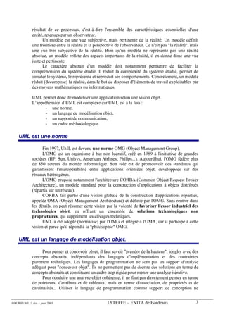 résultat de ce processus, c'est-à-dire l'ensemble des caractéristiques essentielles d'une
             entité, retenues par un observateur.
                   Un modèle est une vue subjective, mais pertinente de la réalité. Un modèle définit
             une frontière entre la réalité et la perspective de l'observateur. Ce n'est pas "la réalité", mais
             une vue très subjective de la réalité. Bien qu'un modèle ne représente pas une réalité
             absolue, un modèle reflète des aspects importants de la réalité, il en donne donc une vue
             juste et pertinente.
                   Le caractère abstrait d'un modèle doit notamment permettre de faciliter la
             compréhension du système étudié. Il réduit la complexité du système étudié, permet de
             simuler le système, le représente et reproduit ses comportements. Concrètement, un modèle
             réduit (décompose) la réalité, dans le but de disposer d'éléments de travail exploitables par
             des moyens mathématiques ou informatiques.

             UML permet donc de modéliser une application selon une vision objet.
             L’appréhension d’UML est complexe car UML est à la fois :
                    - une norme,
                    - un langage de modélisation objet,
                    - un support de communication,
                    - un cadre méthodologique.

    UML est une norme

                   Fin 1997, UML est devenu une norme OMG (Object Management Group).
                   L'OMG est un organisme à but non lucratif, créé en 1989 à l'initiative de grandes
             sociétés (HP, Sun, Unisys, American Airlines, Philips...). Aujourd'hui, l'OMG fédère plus
             de 850 acteurs du monde informatique. Son rôle est de promouvoir des standards qui
             garantissent l'interopérabilité entre applications orientées objet, développées sur des
             réseaux hétérogènes.
                   L'OMG propose notamment l'architecture CORBA (Common Object Request Broker
             Architecture), un modèle standard pour la construction d'applications à objets distribués
             (répartis sur un réseau).
                   CORBA fait partie d'une vision globale de la construction d'applications réparties,
             appelée OMA (Object Management Architecture) et définie par l'OMG. Sans rentrer dans
             les détails, on peut résumer cette vision par la volonté de favoriser l'essor industriel des
             technologies objet, en offrant un ensemble de solutions technologiques non
             propriétaires, qui suppriment les clivages techniques.
                   UML a été adopté (normalisé) par l'OMG et intégré à l'OMA, car il participe à cette
             vision et parce qu'il répond à la "philosophie" OMG.

    UML est un langage de modélisation objet.

                   Pour penser et concevoir objet, il faut savoir "prendre de la hauteur", jongler avec des
             concepts abstraits, indépendants des langages d'implémentation et des contraintes
             purement techniques. Les langages de programmation ne sont pas un support d'analyse
             adéquat pour "concevoir objet". Ils ne permettent pas de décrire des solutions en terme de
             concepts abstraits et constituent un cadre trop rigide pour mener une analyse itérative.
                   Pour conduire une analyse objet cohérente, il ne faut pas directement penser en terme
             de pointeurs, d'attributs et de tableaux, mais en terme d'association, de propriétés et de
             cardinalités... Utiliser le langage de programmation comme support de conception ne


COURS UML13.doc – janv 2003                              J.STEFFE – ENITA de Bordeaux                        3
 