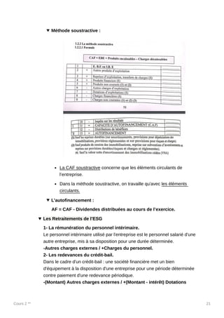 Cours 2 ** 21
Méthode soustractive :
La CAF soustractive concerne que les éléments circulants de
l’entreprise.
Dans la méthode soustractive, on travaille qu'avec les éléments
circulants.
L’autofinancement :
AF = CAF - Dividendes distribuées au cours de l’exercice.
Les Retraitements de l’ESG
1- La rémunération du personnel intérimaire.
Le personnel intérimaire utilisé par l'entreprise est le personnel salarié d'une
autre entreprise, mis à sa disposition pour une durée déterminée.
-Autres charges externes / +Charges du personnel.
2- Les redevances du crédit-bail.
Dans le cadre d'un crédit-bail : une société financière met un bien
d'équipement à la disposition d'une entreprise pour une période déterminée
contre paiement d'une redevance périodique.
-(Montant) Autres charges externes / +(Montant - intérêt) Dotations
 