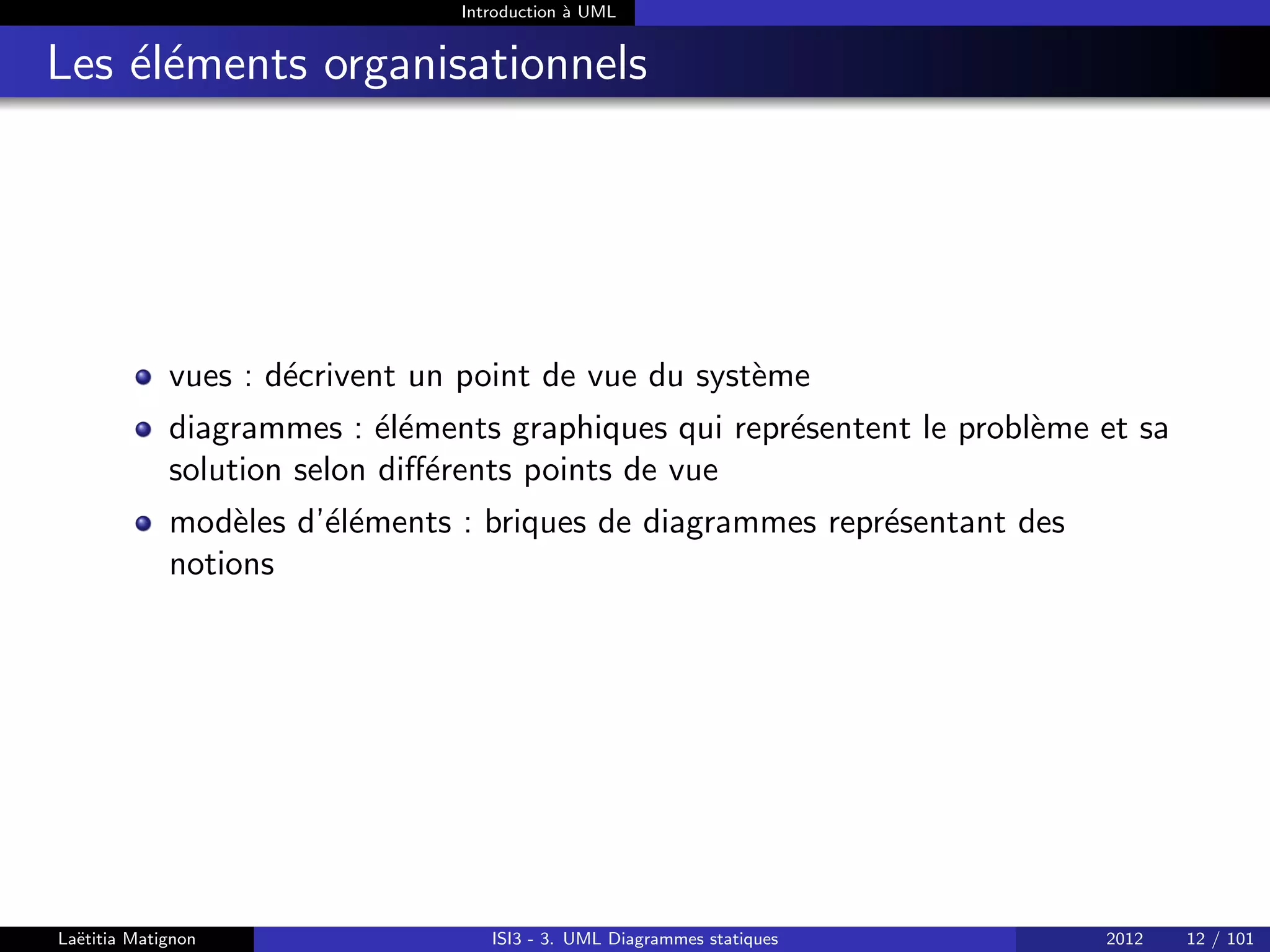 Introduction à UML
Les éléments organisationnels
vues : décrivent un point de vue du système
diagrammes : éléments graphiques qui représentent le problème et sa
solution selon différents points de vue
modèles d’éléments : briques de diagrammes représentant des
notions
Laëtitia Matignon ISI3 - 3. UML Diagrammes statiques 2012 12 / 101
 
