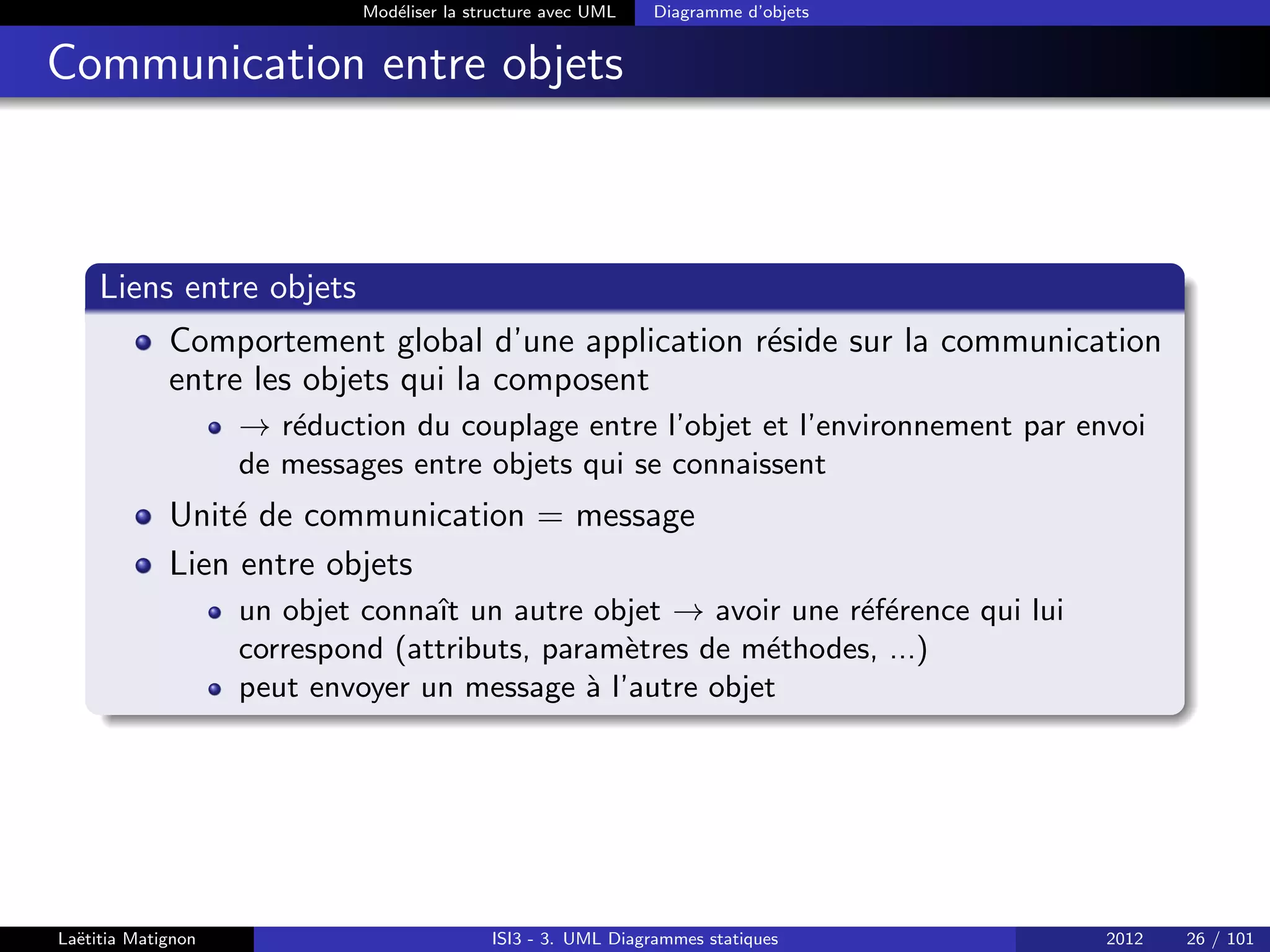 Modéliser la structure avec UML Diagramme d’objets
Communication entre objets
Liens entre objets
Comportement global d’une application réside sur la communication
entre les objets qui la composent
→ réduction du couplage entre l’objet et l’environnement par envoi
de messages entre objets qui se connaissent
Unité de communication = message
Lien entre objets
un objet connaı̂t un autre objet → avoir une référence qui lui
correspond (attributs, paramètres de méthodes, ...)
peut envoyer un message à l’autre objet
Laëtitia Matignon ISI3 - 3. UML Diagrammes statiques 2012 26 / 101
 