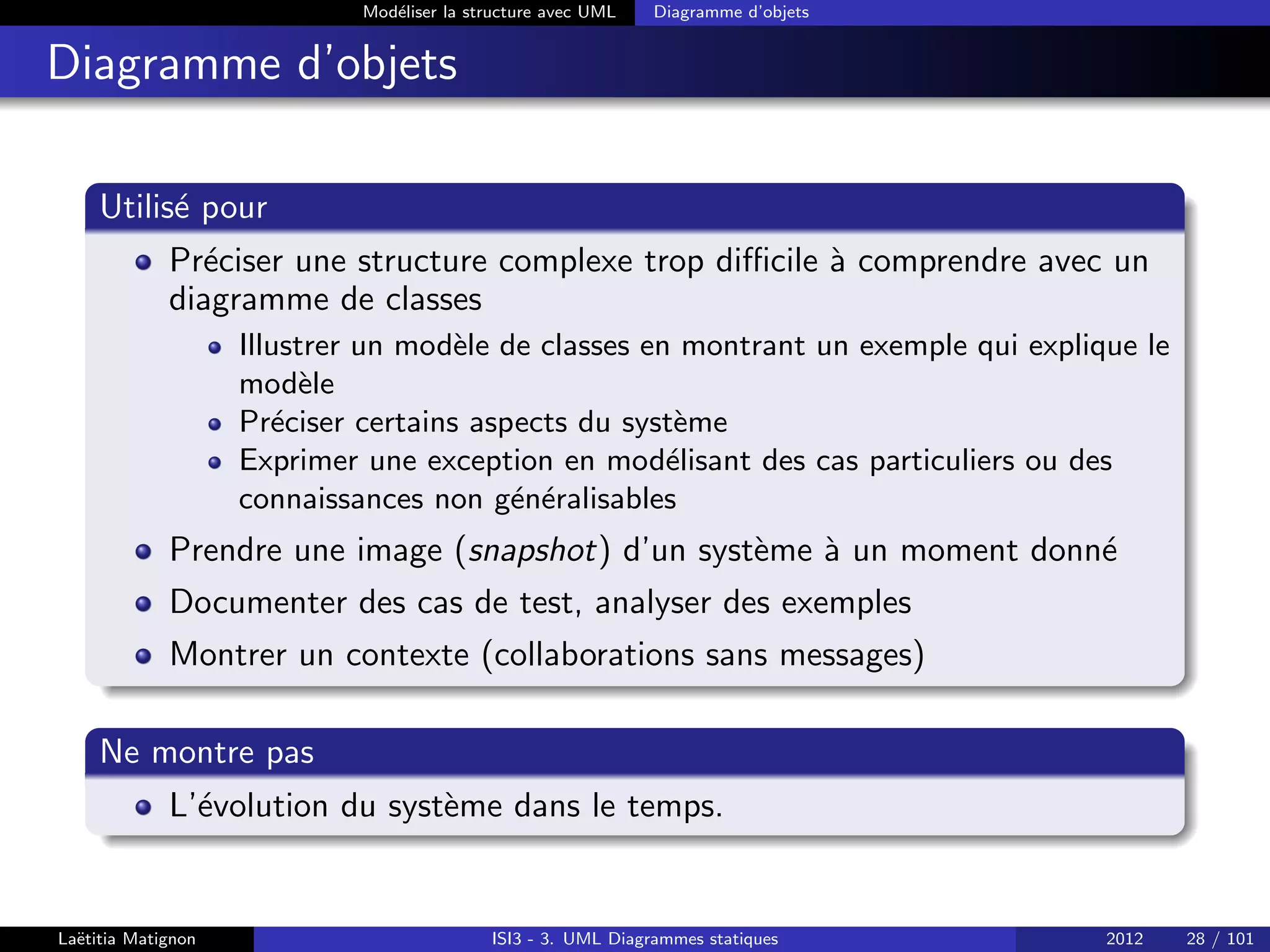 Modéliser la structure avec UML Diagramme d’objets
Diagramme d’objets
Utilisé pour
Préciser une structure complexe trop difficile à comprendre avec un
diagramme de classes
Illustrer un modèle de classes en montrant un exemple qui explique le
modèle
Préciser certains aspects du système
Exprimer une exception en modélisant des cas particuliers ou des
connaissances non généralisables
Prendre une image (snapshot) d’un système à un moment donné
Documenter des cas de test, analyser des exemples
Montrer un contexte (collaborations sans messages)
Ne montre pas
L’évolution du système dans le temps.
Laëtitia Matignon ISI3 - 3. UML Diagrammes statiques 2012 28 / 101
 