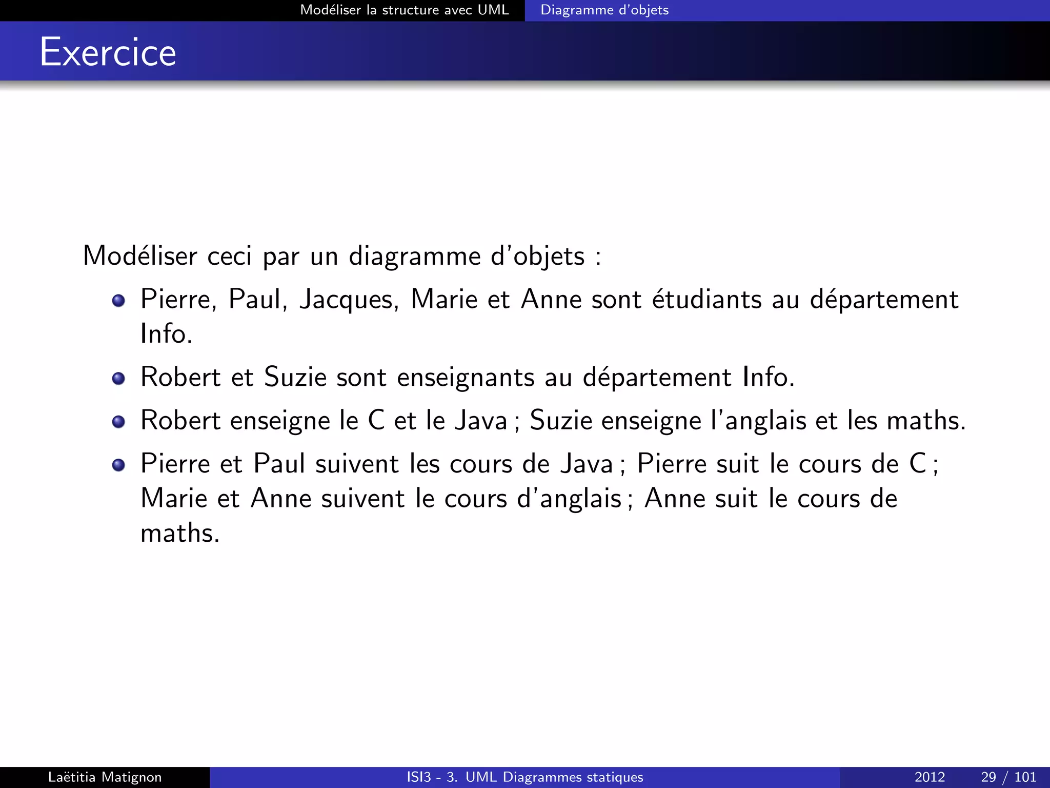Modéliser la structure avec UML Diagramme d’objets
Exercice
Modéliser ceci par un diagramme d’objets :
Pierre, Paul, Jacques, Marie et Anne sont étudiants au département
Info.
Robert et Suzie sont enseignants au département Info.
Robert enseigne le C et le Java ; Suzie enseigne l’anglais et les maths.
Pierre et Paul suivent les cours de Java ; Pierre suit le cours de C ;
Marie et Anne suivent le cours d’anglais ; Anne suit le cours de
maths.
Laëtitia Matignon ISI3 - 3. UML Diagrammes statiques 2012 29 / 101
 