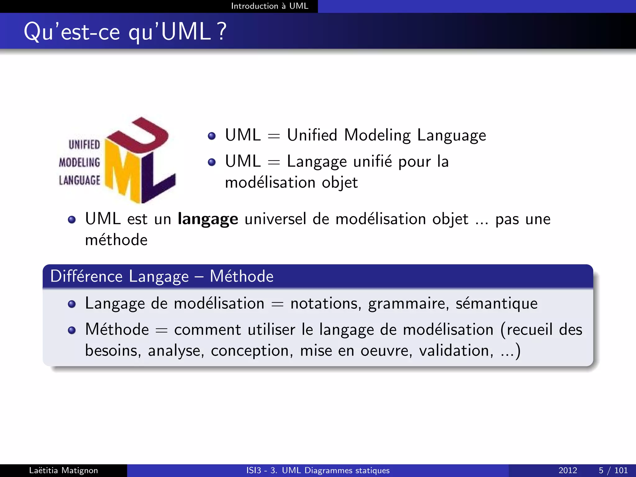 Introduction à UML
Qu’est-ce qu’UML ?
UML = Unified Modeling Language
UML = Langage unifié pour la
modélisation objet
UML est un langage universel de modélisation objet ... pas une
méthode
Différence Langage – Méthode
Langage de modélisation = notations, grammaire, sémantique
Méthode = comment utiliser le langage de modélisation (recueil des
besoins, analyse, conception, mise en oeuvre, validation, ...)
Laëtitia Matignon ISI3 - 3. UML Diagrammes statiques 2012 5 / 101
 