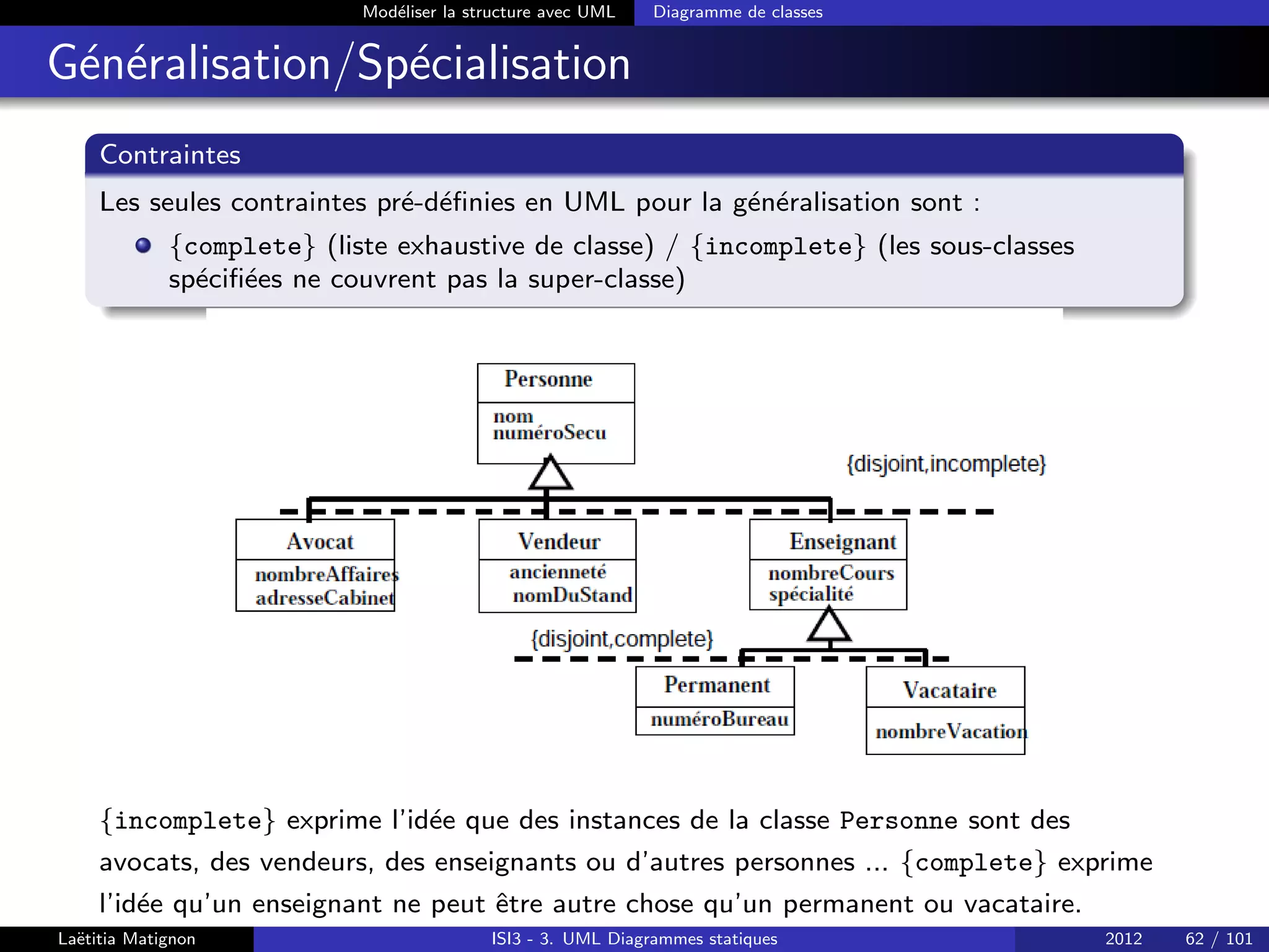 Modéliser la structure avec UML Diagramme de classes
Généralisation/Spécialisation
Contraintes
Les seules contraintes pré-définies en UML pour la généralisation sont :
{complete} (liste exhaustive de classe) / {incomplete} (les sous-classes
spécifiées ne couvrent pas la super-classe)
{incomplete} exprime l’idée que des instances de la classe Personne sont des
avocats, des vendeurs, des enseignants ou d’autres personnes ... {complete} exprime
l’idée qu’un enseignant ne peut être autre chose qu’un permanent ou vacataire.
Laëtitia Matignon ISI3 - 3. UML Diagrammes statiques 2012 62 / 101
 