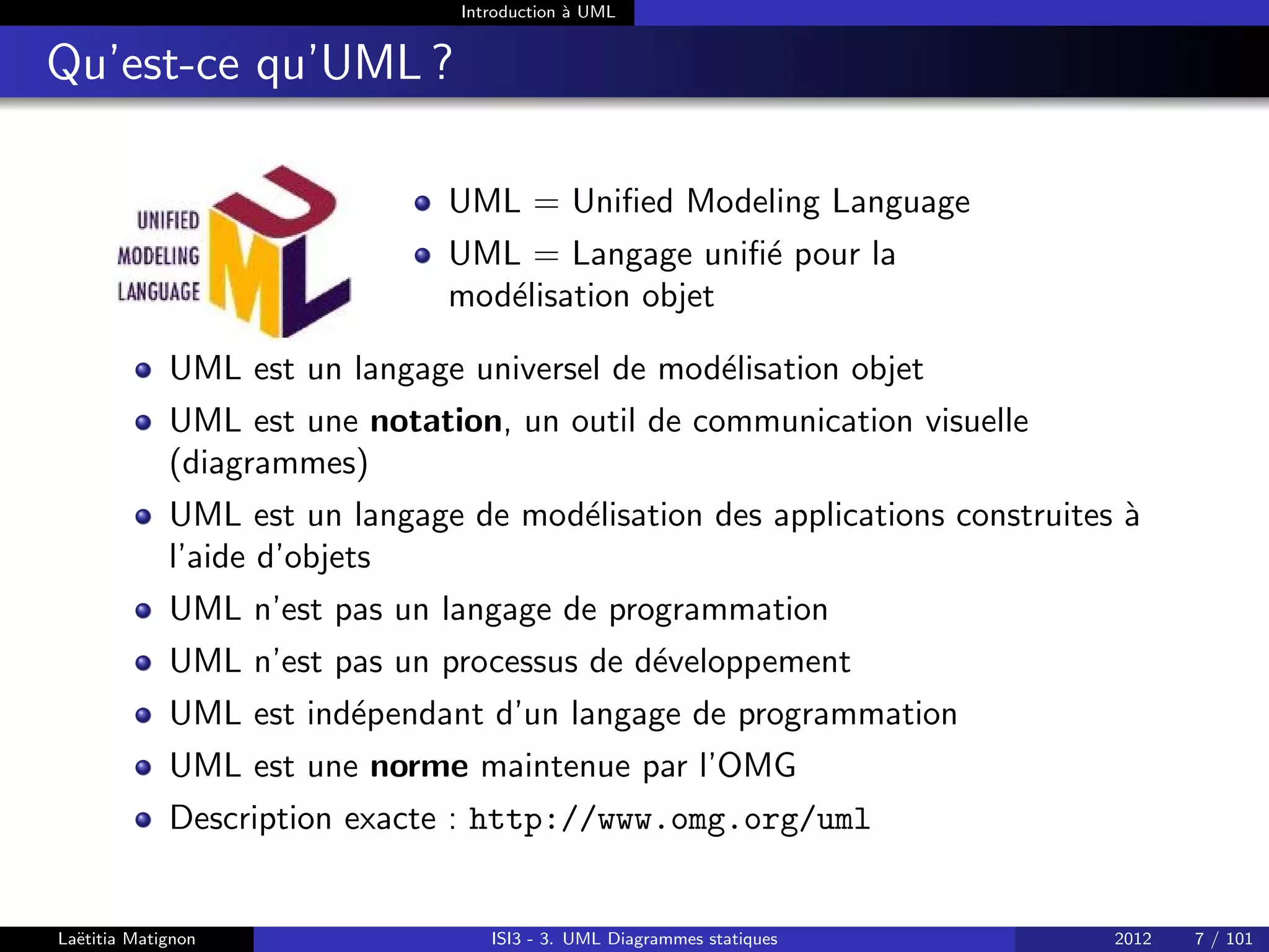 Introduction à UML
Qu’est-ce qu’UML ?
UML = Unified Modeling Language
UML = Langage unifié pour la
modélisation objet
UML est un langage universel de modélisation objet
UML est une notation, un outil de communication visuelle
(diagrammes)
UML est un langage de modélisation des applications construites à
l’aide d’objets
UML n’est pas un langage de programmation
UML n’est pas un processus de développement
UML est indépendant d’un langage de programmation
UML est une norme maintenue par l’OMG
Description exacte : http://www.omg.org/uml
Laëtitia Matignon ISI3 - 3. UML Diagrammes statiques 2012 7 / 101
 