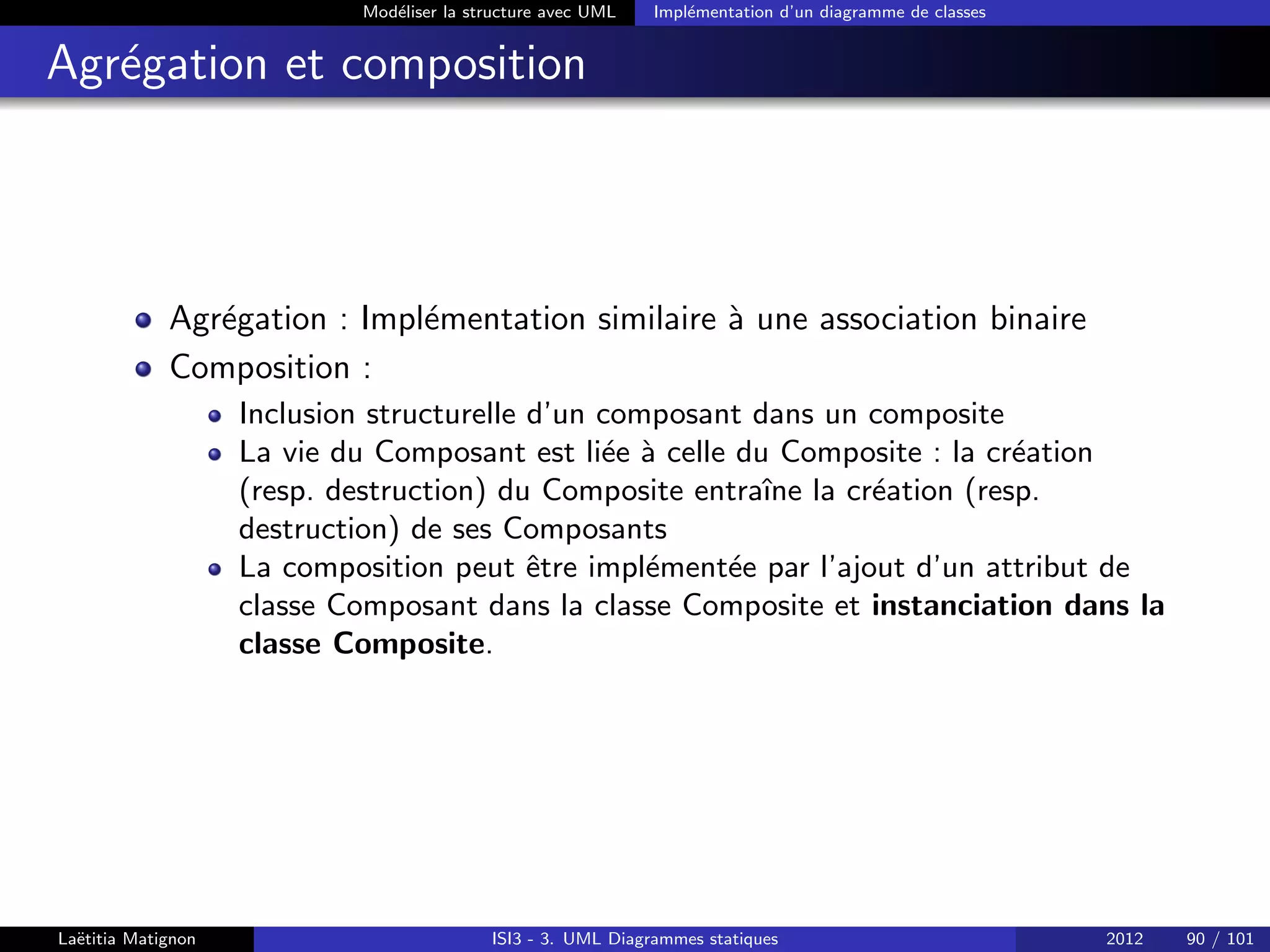 Modéliser la structure avec UML Implémentation d’un diagramme de classes
Agrégation et composition
Agrégation : Implémentation similaire à une association binaire
Composition :
Inclusion structurelle d’un composant dans un composite
La vie du Composant est liée à celle du Composite : la création
(resp. destruction) du Composite entraı̂ne la création (resp.
destruction) de ses Composants
La composition peut être implémentée par l’ajout d’un attribut de
classe Composant dans la classe Composite et instanciation dans la
classe Composite.
Laëtitia Matignon ISI3 - 3. UML Diagrammes statiques 2012 90 / 101
 
