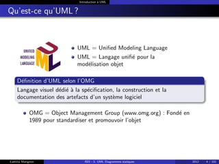 Introduction à UML
Qu’est-ce qu’UML ?
UML = Unified Modeling Language
UML = Langage unifié pour la
modélisation objet
Définition d’UML selon l’OMG
Langage visuel dédié à la spécification, la construction et la
documentation des artefacts d’un système logiciel
OMG = Object Management Group (www.omg.org) : Fondé en
1989 pour standardiser et promouvoir l’objet
Laëtitia Matignon ISI3 - 3. UML Diagrammes statiques 2012 4 / 101
 
