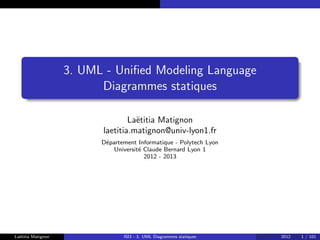 3. UML - Unified Modeling Language
Diagrammes statiques
Laëtitia Matignon
laetitia.matignon@univ-lyon1.fr
Département Informatique - Polytech Lyon
Université Claude Bernard Lyon 1
2012 - 2013
Laëtitia Matignon ISI3 - 3. UML Diagrammes statiques 2012 1 / 101
 