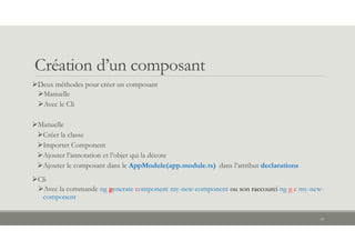 Création d’un composant
Deux méthodes pour créer un composant
Manuelle
Avec le Cli
Manuelle
Créer la classe
Importer Component
Ajouter l’annotation et l’objet qui la décore
Ajouter le composant dans le AppModule(app.module.ts) dans l’attribut declarations
Cli
Avec la commande ng generate component my-new-component ou son raccourci ng g c my-new-
component
14
 