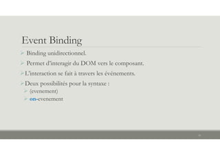 Event Binding
 Binding unidirectionnel.
 Permet d’interagir du DOM vers le composant.
L’interaction se fait à travers les événements.
Deux possibilités pour la syntaxe :
 (evenement)
 on-evenement
16
 