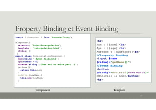 Property Binding et Event Binding
17
import { Component } from '@angular/core';
@Component({
selector: 'inter-interpolation',
template : `interpolation.html` ,
styles: []
})
export class InterpolationComponent {
nom:string ='Aymen Sellaouti';
age:number =35;
adresse:string ='Chez moi ou autre part :)';
getName(){
return this.nom;
}
modifier(newName){
this.nom=newName;
}
}
<hr>
Nom : {{nom}}<br>
Age : {{age}}<br>
Adresse : {{adresse}}<br>
//Property Binding
<input #name
[value]="getName()">
//Event Binding
<button
(click)="modifier(name.value)"
>Modifier le nom</button>
<hr>
Component Template
 