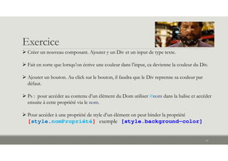 Exercice
18
 Créer un nouveau composant. Ajouter y un Div et un input de type texte.
 Fait en sorte que lorsqu’on écrive une couleur dans l’input, ca devienne la couleur du Div.
 Ajouter un bouton. Au click sur le bouton, il faudra que le Div reprenne sa couleur par
défaut.
 Ps : pour accéder au contenu d’un élément du Dom utiliser #nom dans la balise et accéder
ensuite à cette propriété via le nom.
 Pour accéder à une propriété de style d’un élément on peut binder la propriété
[style.nomPropriété] exemple [style.background-color]
 