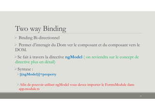 Two way Binding
19
 Binding Bi-directionnel
 Permet d’interagir du Dom ver le composant et du composant vers le
DOM.
Se fait à travers la directive ngModel ( on reviendra sur le concept de
directive plus en détail)
Syntaxe :
[(ngModel)]=property
Afin de pouvoir utiliser ngModel vous devez importer le FormsModule dans
app.module.ts
 