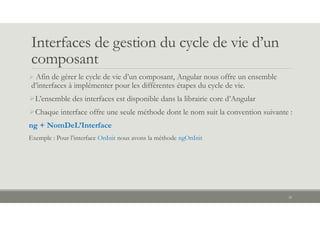 Interfaces de gestion du cycle de vie d’un
composant
 Afin de gérer le cycle de vie d’un composant, Angular nous offre un ensemble
d’interfaces à implémenter pour les différentes étapes du cycle de vie.
L’ensemble des interfaces est disponible dans la librairie core d’Angular
Chaque interface offre une seule méthode dont le nom suit la convention suivante :
ng + NomDeL’Interface
Exemple : Pour l’interface OnInit nous avons la méthode ngOnInit
24
 