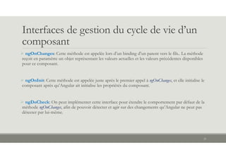 Interfaces de gestion du cycle de vie d’un
composant
 ngOnChanges: Cette méthode est appelée lors d’un binding d’un parent vers le fils.. La méthode
reçoit en paramètre un objet représentant les valeurs actuelles et les valeurs précédentes disponibles
pour ce composant.
 ngOnInit: Cette méthode est appelée juste après le premier appel à ngOnChanges, et elle initialise le
composant après qu’Angular ait initialisé les propriétés du composant.
 ngDoCheck: On peut implémenter cette interface pour étendre le comportement par défaut de la
méthode ngOnChanges, afin de pouvoir détecter et agir sur des changements qu’Angular ne peut pas
détecter par lui-même.
25
 