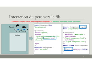 Interaction du père vers le fils
32
import { Component } from
'@angular/core';
@Component({
selector: 'app-root',
template: `
<p>Je suis le composant père </p>
<forma-fils [external]="title">
</forma-fils>
`,
styles:
})
export class AppComponent {
title = 'app works !';
}
Problème : Le père voit le fils mais pas ces propriétés !!! Solution : les rendre visible avec Input
Parent
Enfant
import {Component, Input}
from '@angular/core';
@Component({
selector: 'app-input',
templateUrl:
'./input.component.html',
styleUrls:
['./input.component.css']
})
export class InputComponent
{
@Input() external:string;
}
 