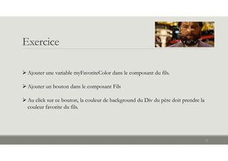 Exercice
37
Ajouter une variable myFavoriteColor dans le composant du fils.
Ajouter un bouton dans le composant Fils
Au click sur ce bouton, la couleur de background du Div du père doit prendre la
couleur favorite du fils.
 