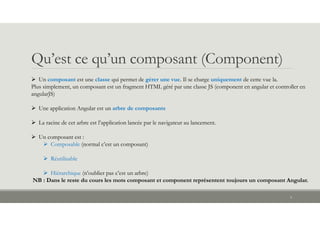Qu’est ce qu’un composant (Component)
 Un composant est une classe qui permet de gérer une vue. Il se charge uniquement de cette vue la.
Plus simplement, un composant est un fragment HTML géré par une classe JS (component en angular et controller en
angularJS)
 Une application Angular est un arbre de composants
 La racine de cet arbre est l’application lancée par le navigateur au lancement.
 Un composant est :
 Composable (normal c’est un composant)
 Réutilisable
 Hiérarchique (n’oublier pas c’est un arbre)
NB : Dans le reste du cours les mots composant et component représentent toujours un composant Angular.
4
 