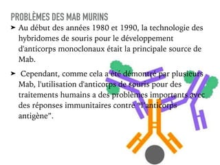 ➤ Au début des années 1980 et 1990, la technologie des
hybridomes de souris pour le développement
d'anticorps monoclonaux était la principale source de
Mab.
➤ Cependant, comme cela a été démontré par plusieurs
Mab, l'utilisation d'anticorps de souris pour des
traitements humains a des problèmes importants avec
des réponses immunitaires contre “l’anticorps
antigène”.
PROBLÈMES DES MAB MURINS
 