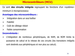 26
Ce sont des circuits intégrés regroupant les fonctions d’un «système»
minimum à microprocesseur.
Avantages des microcontrôleurs :
 Intégration dans un seul boîtier
 Fiabilité
 Coût de câblage réduit
 Faible consommation
Inconvénients :
 L’intégration de nombreux périphériques, de RAM, de ROM limite la
puissance de calcul et la vitesse de ces circuits (les transistors intégrés
sont destinés aux périphériques et non plus au calcul).
Microcontrôleurs (MCU)
 