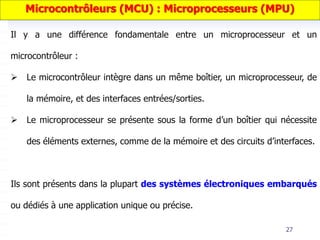 27
Il y a une différence fondamentale entre un microprocesseur et un
microcontrôleur :
 Le microcontrôleur intègre dans un même boîtier, un microprocesseur, de
la mémoire, et des interfaces entrées/sorties.
 Le microprocesseur se présente sous la forme d’un boîtier qui nécessite
des éléments externes, comme de la mémoire et des circuits d’interfaces.
Ils sont présents dans la plupart des systèmes électroniques embarqués
ou dédiés à une application unique ou précise.
Microcontrôleurs (MCU) : Microprocesseurs (MPU)
 