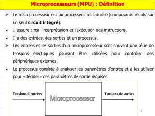 3
 Le microprocesseur est un processeur miniaturisé (composants réunis sur
un seul circuit intégré).
 Il assure ainsi l’interprétation et l’exécution des instructions.
 Il a des entrées, des sorties et un processus.
 Les entrées et les sorties d'un microprocesseur sont souvent une série de
tensions électriques pouvant être utilisées pour contrôler des
périphériques externes.
 Le processus consiste à analyser les paramètres d’entrée et à les utiliser
pour «décider» des paramètres de sortie requises.
Microprocesseurs (MPU) : Définition
 