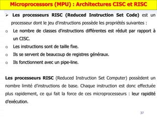 37
 Les processeurs RISC (Reduced Instruction Set Code) est un
processeur dont le jeu d'instructions possède les propriétés suivantes :
o Le nombre de classes d'instructions différentes est réduit par rapport à
un CISC.
o Les instructions sont de taille fixe.
o Ils se servent de beaucoup de registres généraux.
o Ils fonctionnent avec un pipe-line.
Les processeurs RISC (Reduced Instruction Set Computer) possèdent un
nombre limité d’instructions de base. Chaque instruction est donc effectuée
plus rapidement, ce qui fait la force de ces microprocesseurs : leur rapidité
d’exécution.
Microprocessors (MPU) : Architectures CISC et RISC
 