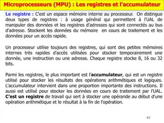 43
Un processeur utilise toujours des registres, qui sont des petites mémoires
internes très rapides d'accès utilisées pour stocker temporairement une
donnée, une instruction ou une adresse. Chaque registre stocke 8, 16 ou 32
bits.
Parmi les registres, le plus important est l’accumulateur, qui est un registre
utilisé pour stocker les résultats des opérations arithmétiques et logiques.
L'accumulateur intervient dans une proportion importante des instructions. Il
aussi est utilisé pour stocker les données en cours de traitement par l’UAL.
C’est un registre de travail qui sert à stocker une opérande au début d'une
opération arithmétique et le résultat à la fin de l'opération.
Microprocesseurs (MPU) : Les registres et l'accumulateur
Le registre : C'est un espace mémoire interne au processeur. On distingue
deux types de registres : à usage général qui permettent à l'UAL de
manipuler des données et les registres d'adresses qui sont connectés au bus
d'adresse. Stockent les données du mémoire en cours de traitement et les
données pour un accès rapide.
 
