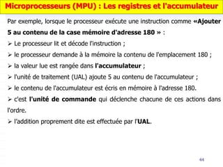44
Par exemple, lorsque le processeur exécute une instruction comme «Ajouter
5 au contenu de la case mémoire d'adresse 180 » :
 Le processeur lit et décode l'instruction ;
 le processeur demande à la mémoire la contenu de l'emplacement 180 ;
 la valeur lue est rangée dans l'accumulateur ;
 l'unité de traitement (UAL) ajoute 5 au contenu de l'accumulateur ;
 le contenu de l'accumulateur est écris en mémoire à l'adresse 180.
 c'est l'unité de commande qui déclenche chacune de ces actions dans
l'ordre.
 l’addition proprement dite est effectuée par l'UAL.
Microprocesseurs (MPU) : Les registres et l'accumulateur
 