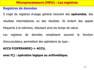 45
Registres de données
Il s'agit de registres d'usage général recevant des opérandes, des
résultats intermédiaires ou des résultats. Ils évitent des appels
fréquents à la mémoire, réduisant ainsi les temps de calcul.
Les registres de données remplissent souvent la fonction
d'accumulateur, permettant des opérations du type :
ACCU F(OPERANDE)-> ACCU,
avec F() : opération logique ou arithmétique.
Microprocesseurs (MPU) : Les registres
 