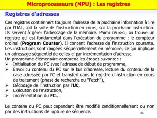 46
Ces registres contiennent toujours l’adresse de la prochaine information à lire
par l’UAL, soit la suite de l’instruction en cours, soit la prochaine instruction.
Ils servent à gérer l'adressage de la mémoire. Parmi ceux-ci, on trouve un
registre qui est fondamental dans l'exécution du programme : le compteur
ordinal (Program Counter). Il contient l'adresse de l'instruction courante.
Les instructions sont rangées séquentiellement en mémoire, ce qui implique
un adressage séquentiel de celles-ci par incrémentation d'adresse.
Un programme élémentaire comprend les étapes suivantes :
 Initialisation du PC avec l'adresse de début de programme,
 Envoi du contenu du PC sur le bus d'adresse, lecture du contenu de la
case adressée par PC et transfert dans le registre d'instruction en cours
de traitement (phase de recherche ou "Fetch"),
 Décodage de l'instruction par l'UC,
 Exécution de l'instruction,
 Incrémentation du PC...
Le contenu du PC peut cependant être modifié conditionnellement ou non
par des instructions de rupture de séquence.
Registres d'adresses
Microprocesseurs (MPU) : Les registres
 