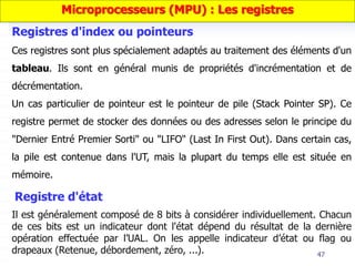 47
Ces registres sont plus spécialement adaptés au traitement des éléments d'un
tableau. Ils sont en général munis de propriétés d'incrémentation et de
décrémentation.
Un cas particulier de pointeur est le pointeur de pile (Stack Pointer SP). Ce
registre permet de stocker des données ou des adresses selon le principe du
"Dernier Entré Premier Sorti" ou "LIFO" (Last In First Out). Dans certain cas,
la pile est contenue dans l'UT, mais la plupart du temps elle est située en
mémoire.
Registres d'index ou pointeurs
Il est généralement composé de 8 bits à considérer individuellement. Chacun
de ces bits est un indicateur dont l'état dépend du résultat de la dernière
opération effectuée par l’UAL. On les appelle indicateur d’état ou flag ou
drapeaux (Retenue, débordement, zéro, ...).
Registre d'état
Microprocesseurs (MPU) : Les registres
 