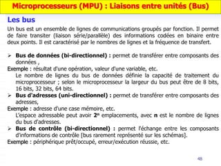 48
Un bus est un ensemble de lignes de communications groupés par fonction. Il permet
de faire transiter (liaison série/parallèle) des informations codées en binaire entre
deux points. Il est caractérisé par le nombres de lignes et la fréquence de transfert.
 Bus de données (bi-directionnel) : permet de transférer entre composants des
données ,
Exemple : résultat d'une opération, valeur d'une variable, etc.
Le nombre de lignes du bus de données définie la capacité de traitement du
microprocesseur ; selon le microprocesseur la largeur du bus peut être de 8 bits,
16 bits, 32 bits, 64 bits.
 Bus d'adresses (uni-directionnel) : permet de transférer entre composants des
adresses,
Exemple : adresse d'une case mémoire, etc.
L’espace adressable peut avoir 2n emplacements, avec n est le nombre de lignes
du bus d'adresses.
 Bus de contrôle (bi-directionnel) : permet l'échange entre les composants
d'informations de contrôle [bus rarement représenté sur les schémas].
Exemple : périphérique prêt/occupé, erreur/exécution réussie, etc.
Les bus
Microprocesseurs (MPU) : Liaisons entre unités (Bus)
 