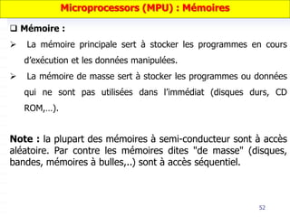 52
 Mémoire :
 La mémoire principale sert à stocker les programmes en cours
d’exécution et les données manipulées.
 La mémoire de masse sert à stocker les programmes ou données
qui ne sont pas utilisées dans l’immédiat (disques durs, CD
ROM,…).
Microprocessors (MPU) : Mémoires
Note : la plupart des mémoires à semi-conducteur sont à accès
aléatoire. Par contre les mémoires dites "de masse" (disques,
bandes, mémoires à bulles,..) sont à accès séquentiel.
 