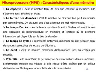 58
 La capacité : c’est le nombre total de bits que contient la mémoire. Elle
s’exprime aussi souvent en octet.
 Le format des données : c’est le nombre de bits que l’on peut mémoriser
par case mémoire. On dit aussi que c’est la largeur du mot mémorisable.
 Le temps d’accès : c’est le temps qui s'écoule entre l'instant où a été lancée
une opération de lecture/écriture en mémoire et l'instant où la première
information est disponible sur le bus de données.
 Le temps de cycle : il représente l'intervalle minimum qui doit séparer deux
demandes successives de lecture ou d'écriture.
 Le débit : c’est le nombre maximum d'informations lues ou écrites par
seconde.
 Volatilité : elle caractérise la permanence des informations dans la mémoire.
L'information stockée est volatile si elle risque d'être altérée par un défaut
d'alimentation électrique et non volatile dans le cas contraire.
Microprocessors (MPU) : Caractéristiques d’une mémoire
 