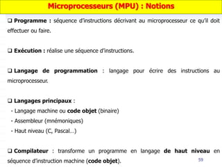 59
 Programme : séquence d’instructions décrivant au microprocesseur ce qu’il doit
effectuer ou faire.
 Exécution : réalise une séquence d’instructions.
 Langage de programmation : langage pour écrire des instructions au
microprocesseur.
 Langages principaux :
- Langage machine ou code objet (binaire)
- Assembleur (mnémoniques)
- Haut niveau (C, Pascal…)
 Compilateur : transforme un programme en langage de haut niveau en
séquence d’instruction machine (code objet).
Microprocesseurs (MPU) : Notions
 
