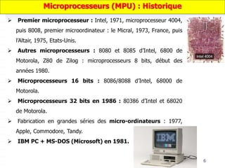 6
 Premier microprocesseur : Intel, 1971, microprocesseur 4004,
puis 8008, premier microordinateur : le Micral, 1973, France, puis
l’Altair, 1975, Etats-Unis.
 Autres microprocesseurs : 8080 et 8085 d’Intel, 6800 de
Motorola, Z80 de Zilog : microprocesseurs 8 bits, début des
années 1980.
 Microprocesseurs 16 bits : 8086/8088 d’Intel, 68000 de
Motorola.
 Microprocesseurs 32 bits en 1986 : 80386 d’Intel et 68020
de Motorola.
 Fabrication en grandes séries des micro-ordinateurs : 1977,
Apple, Commodore, Tandy.
 IBM PC + MS-DOS (Microsoft) en 1981.
Microprocesseurs (MPU) : Historique
 