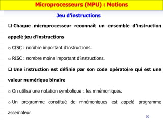 60
 Chaque microprocesseur reconnaît un ensemble d’instruction
appelé jeu d’instructions
o CISC : nombre important d’instructions.
o RISC : nombre moins important d’instructions.
 Une instruction est définie par son code opératoire qui est une
valeur numérique binaire
o On utilise une notation symbolique : les mnémoniques.
o Un programme constitué de mnémoniques est appelé programme
assembleur.
Microprocesseurs (MPU) : Notions
Jeu d’instructions
 