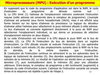 63
En supposant que le code du programme d'application est dans la RAM, le cycle
d'exécution du programme se déroule comme suit :
1. La CPU émet (1) l'adresse de l'emplacement mémoire contenant l'instruction
requise (cette adresse est conservée dans le compteur de programme). L'exemple
d'adresse est présenté sous forme hexadécimale (3A24), mais il est affiché sous
forme binaire sur les lignes d'adresse du processeur. La logique du décodeur
d'adresse utilise l'adresse pour sélectionner la puce mémoire allouée à cette adresse.
Le bus d'adresses se connecte également directement à la puce de RAM pour
sélectionner l'emplacement individuel, ce qui donne un processus de sélection
d'emplacement mémoire en deux étapes.
2. Le code d'instruction est renvoyé à la CPU depuis la puce RAM via le bus de
données (2). La CPU lit l'instruction du bus de données dans un registre
d'instructions. La CPU décode ensuite et exécute l'instruction (3). Les opérandes
(code à traiter) sont extraits (4) des emplacements suivants dans la RAM via le bus
de données, de la même manière que l'instruction.
3. L'exécution de l'instruction continue en alimentant le ou les opérandes dans la
logique de traitement de données (5). Des données supplémentaires peuvent être
extraites de la mémoire (6). Le résultat de l'opération est stocké dans un registre de
données (7), puis éventuellement dans la mémoire (8) pour une utilisation
ultérieure. Entre-temps, le compteur de programme a été incrémenté (augmenté) à
l'adresse du code d'instruction suivant. L'adresse de l'instruction suivante est ensuite
émise et la séquence est répétée à partir de l'étape 2.
Microprocesseurs (MPU) : Exécution d’un programme
 