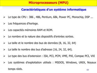 69
 Le type de CPU : 386 , 486, Pentium, 68k, Power PC, Monochip, DSP ...
 Les fréquences d'horloge.
 Les capacités mémoires RAM et ROM.
 Le nombre et la nature des dispositifs d'entrées sorties.
 La taille et le nombre des bus de données (8, 16, 32, 64)
 La taille le nombre des bus d'adresse (16, 24, 32, 64).
 Le type des bus d'extension : ISA, PCI, PCM, VME, PXI, Compac PCI, VXI
 Les systèmes d'exploitation utilisés : MSDOS, Windows, UNIX, Noyaux
temps réels.
Microprocesseurs (MPU)
Caractéristiques d’un système informatique
 